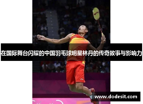 在国际舞台闪耀的中国羽毛球明星林丹的传奇故事与影响力